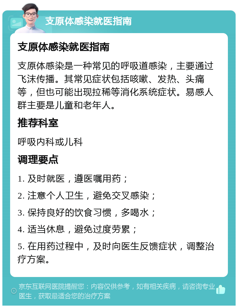 支原体感染就医指南 支原体感染就医指南 支原体感染是一种常见的呼吸道感染，主要通过飞沫传播。其常见症状包括咳嗽、发热、头痛等，但也可能出现拉稀等消化系统症状。易感人群主要是儿童和老年人。 推荐科室 呼吸内科或儿科 调理要点 1. 及时就医，遵医嘱用药； 2. 注意个人卫生，避免交叉感染； 3. 保持良好的饮食习惯，多喝水； 4. 适当休息，避免过度劳累； 5. 在用药过程中，及时向医生反馈症状，调整治疗方案。