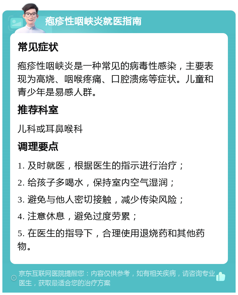 疱疹性咽峡炎就医指南 常见症状 疱疹性咽峡炎是一种常见的病毒性感染，主要表现为高烧、咽喉疼痛、口腔溃疡等症状。儿童和青少年是易感人群。 推荐科室 儿科或耳鼻喉科 调理要点 1. 及时就医，根据医生的指示进行治疗； 2. 给孩子多喝水，保持室内空气湿润； 3. 避免与他人密切接触，减少传染风险； 4. 注意休息，避免过度劳累； 5. 在医生的指导下，合理使用退烧药和其他药物。