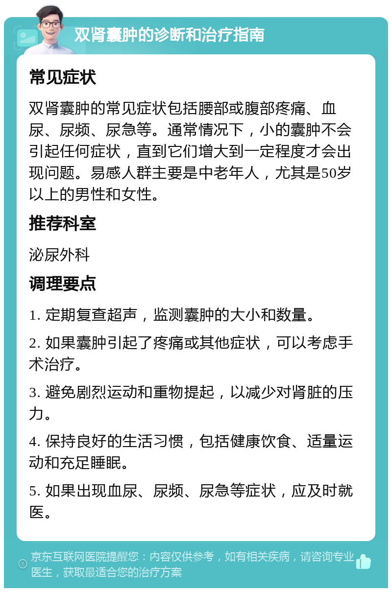 双肾囊肿的诊断和治疗指南 常见症状 双肾囊肿的常见症状包括腰部或腹部疼痛、血尿、尿频、尿急等。通常情况下，小的囊肿不会引起任何症状，直到它们增大到一定程度才会出现问题。易感人群主要是中老年人，尤其是50岁以上的男性和女性。 推荐科室 泌尿外科 调理要点 1. 定期复查超声，监测囊肿的大小和数量。 2. 如果囊肿引起了疼痛或其他症状，可以考虑手术治疗。 3. 避免剧烈运动和重物提起，以减少对肾脏的压力。 4. 保持良好的生活习惯，包括健康饮食、适量运动和充足睡眠。 5. 如果出现血尿、尿频、尿急等症状，应及时就医。