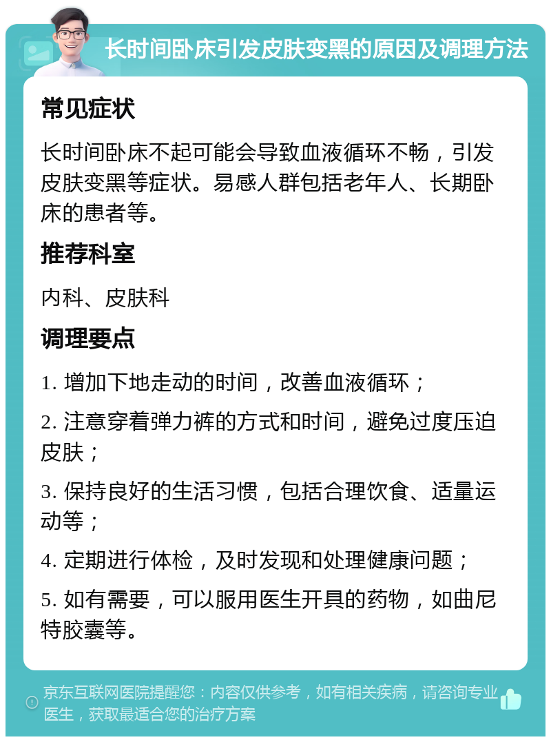 长时间卧床引发皮肤变黑的原因及调理方法 常见症状 长时间卧床不起可能会导致血液循环不畅，引发皮肤变黑等症状。易感人群包括老年人、长期卧床的患者等。 推荐科室 内科、皮肤科 调理要点 1. 增加下地走动的时间，改善血液循环； 2. 注意穿着弹力裤的方式和时间，避免过度压迫皮肤； 3. 保持良好的生活习惯，包括合理饮食、适量运动等； 4. 定期进行体检，及时发现和处理健康问题； 5. 如有需要，可以服用医生开具的药物，如曲尼特胶囊等。