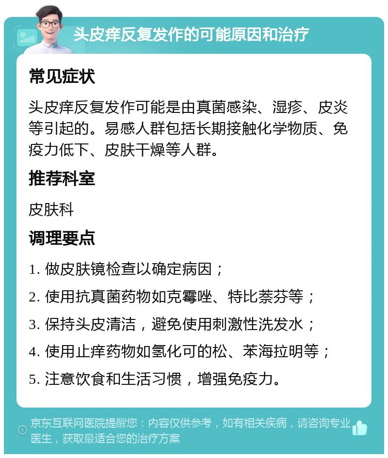 头皮痒反复发作的可能原因和治疗 常见症状 头皮痒反复发作可能是由真菌感染、湿疹、皮炎等引起的。易感人群包括长期接触化学物质、免疫力低下、皮肤干燥等人群。 推荐科室 皮肤科 调理要点 1. 做皮肤镜检查以确定病因； 2. 使用抗真菌药物如克霉唑、特比萘芬等； 3. 保持头皮清洁，避免使用刺激性洗发水； 4. 使用止痒药物如氢化可的松、苯海拉明等； 5. 注意饮食和生活习惯，增强免疫力。