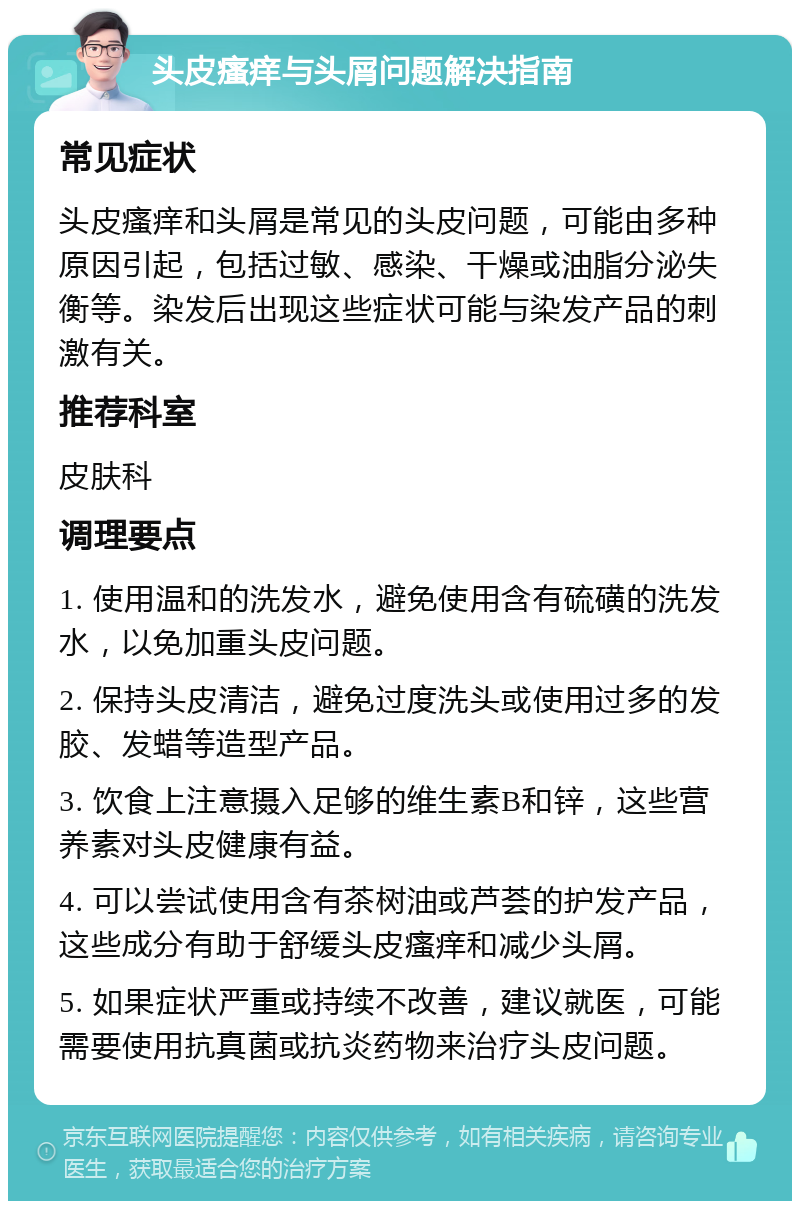 头皮瘙痒与头屑问题解决指南 常见症状 头皮瘙痒和头屑是常见的头皮问题，可能由多种原因引起，包括过敏、感染、干燥或油脂分泌失衡等。染发后出现这些症状可能与染发产品的刺激有关。 推荐科室 皮肤科 调理要点 1. 使用温和的洗发水，避免使用含有硫磺的洗发水，以免加重头皮问题。 2. 保持头皮清洁，避免过度洗头或使用过多的发胶、发蜡等造型产品。 3. 饮食上注意摄入足够的维生素B和锌，这些营养素对头皮健康有益。 4. 可以尝试使用含有茶树油或芦荟的护发产品，这些成分有助于舒缓头皮瘙痒和减少头屑。 5. 如果症状严重或持续不改善，建议就医，可能需要使用抗真菌或抗炎药物来治疗头皮问题。