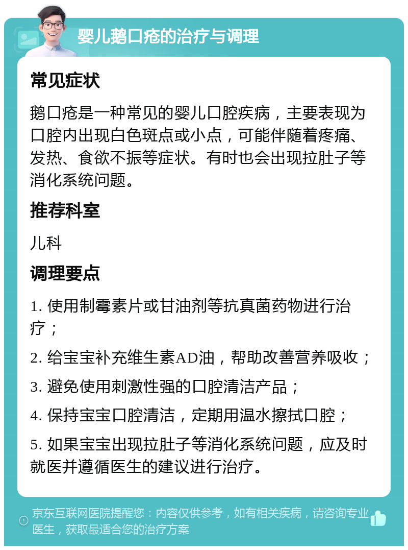 婴儿鹅口疮的治疗与调理 常见症状 鹅口疮是一种常见的婴儿口腔疾病，主要表现为口腔内出现白色斑点或小点，可能伴随着疼痛、发热、食欲不振等症状。有时也会出现拉肚子等消化系统问题。 推荐科室 儿科 调理要点 1. 使用制霉素片或甘油剂等抗真菌药物进行治疗； 2. 给宝宝补充维生素AD油，帮助改善营养吸收； 3. 避免使用刺激性强的口腔清洁产品； 4. 保持宝宝口腔清洁，定期用温水擦拭口腔； 5. 如果宝宝出现拉肚子等消化系统问题，应及时就医并遵循医生的建议进行治疗。