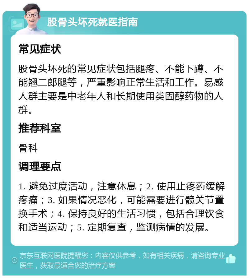 股骨头坏死就医指南 常见症状 股骨头坏死的常见症状包括腿疼、不能下蹲、不能翘二郎腿等，严重影响正常生活和工作。易感人群主要是中老年人和长期使用类固醇药物的人群。 推荐科室 骨科 调理要点 1. 避免过度活动，注意休息；2. 使用止疼药缓解疼痛；3. 如果情况恶化，可能需要进行髋关节置换手术；4. 保持良好的生活习惯，包括合理饮食和适当运动；5. 定期复查，监测病情的发展。