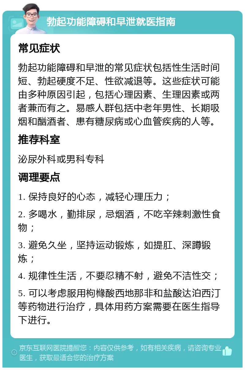 勃起功能障碍和早泄就医指南 常见症状 勃起功能障碍和早泄的常见症状包括性生活时间短、勃起硬度不足、性欲减退等。这些症状可能由多种原因引起，包括心理因素、生理因素或两者兼而有之。易感人群包括中老年男性、长期吸烟和酗酒者、患有糖尿病或心血管疾病的人等。 推荐科室 泌尿外科或男科专科 调理要点 1. 保持良好的心态，减轻心理压力； 2. 多喝水，勤排尿，忌烟酒，不吃辛辣刺激性食物； 3. 避免久坐，坚持运动锻炼，如提肛、深蹲锻炼； 4. 规律性生活，不要忍精不射，避免不洁性交； 5. 可以考虑服用枸橼酸西地那非和盐酸达泊西汀等药物进行治疗，具体用药方案需要在医生指导下进行。