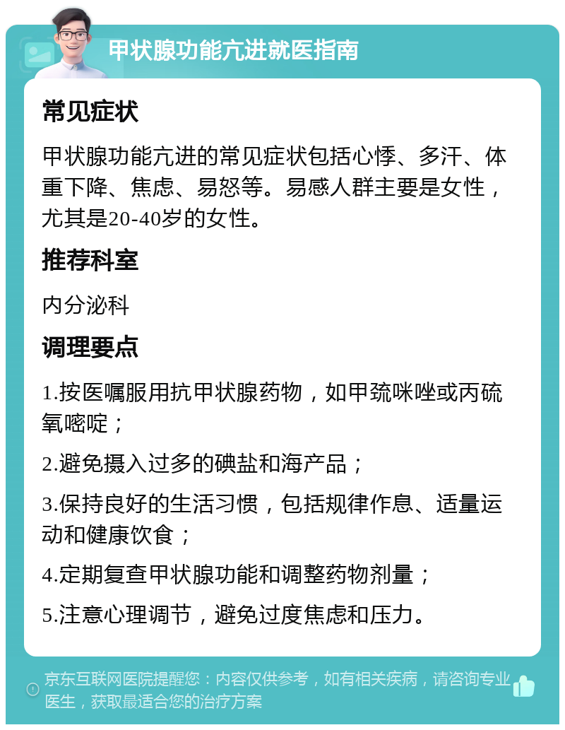 甲状腺功能亢进就医指南 常见症状 甲状腺功能亢进的常见症状包括心悸、多汗、体重下降、焦虑、易怒等。易感人群主要是女性，尤其是20-40岁的女性。 推荐科室 内分泌科 调理要点 1.按医嘱服用抗甲状腺药物，如甲巯咪唑或丙硫氧嘧啶； 2.避免摄入过多的碘盐和海产品； 3.保持良好的生活习惯，包括规律作息、适量运动和健康饮食； 4.定期复查甲状腺功能和调整药物剂量； 5.注意心理调节，避免过度焦虑和压力。