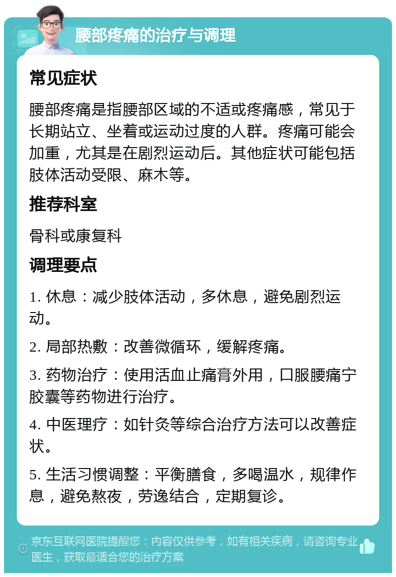 腰部疼痛的治疗与调理 常见症状 腰部疼痛是指腰部区域的不适或疼痛感，常见于长期站立、坐着或运动过度的人群。疼痛可能会加重，尤其是在剧烈运动后。其他症状可能包括肢体活动受限、麻木等。 推荐科室 骨科或康复科 调理要点 1. 休息：减少肢体活动，多休息，避免剧烈运动。 2. 局部热敷：改善微循环，缓解疼痛。 3. 药物治疗：使用活血止痛膏外用，口服腰痛宁胶囊等药物进行治疗。 4. 中医理疗：如针灸等综合治疗方法可以改善症状。 5. 生活习惯调整：平衡膳食，多喝温水，规律作息，避免熬夜，劳逸结合，定期复诊。