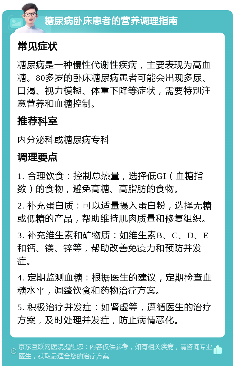 糖尿病卧床患者的营养调理指南 常见症状 糖尿病是一种慢性代谢性疾病，主要表现为高血糖。80多岁的卧床糖尿病患者可能会出现多尿、口渴、视力模糊、体重下降等症状，需要特别注意营养和血糖控制。 推荐科室 内分泌科或糖尿病专科 调理要点 1. 合理饮食：控制总热量，选择低GI（血糖指数）的食物，避免高糖、高脂肪的食物。 2. 补充蛋白质：可以适量摄入蛋白粉，选择无糖或低糖的产品，帮助维持肌肉质量和修复组织。 3. 补充维生素和矿物质：如维生素B、C、D、E和钙、镁、锌等，帮助改善免疫力和预防并发症。 4. 定期监测血糖：根据医生的建议，定期检查血糖水平，调整饮食和药物治疗方案。 5. 积极治疗并发症：如肾虚等，遵循医生的治疗方案，及时处理并发症，防止病情恶化。