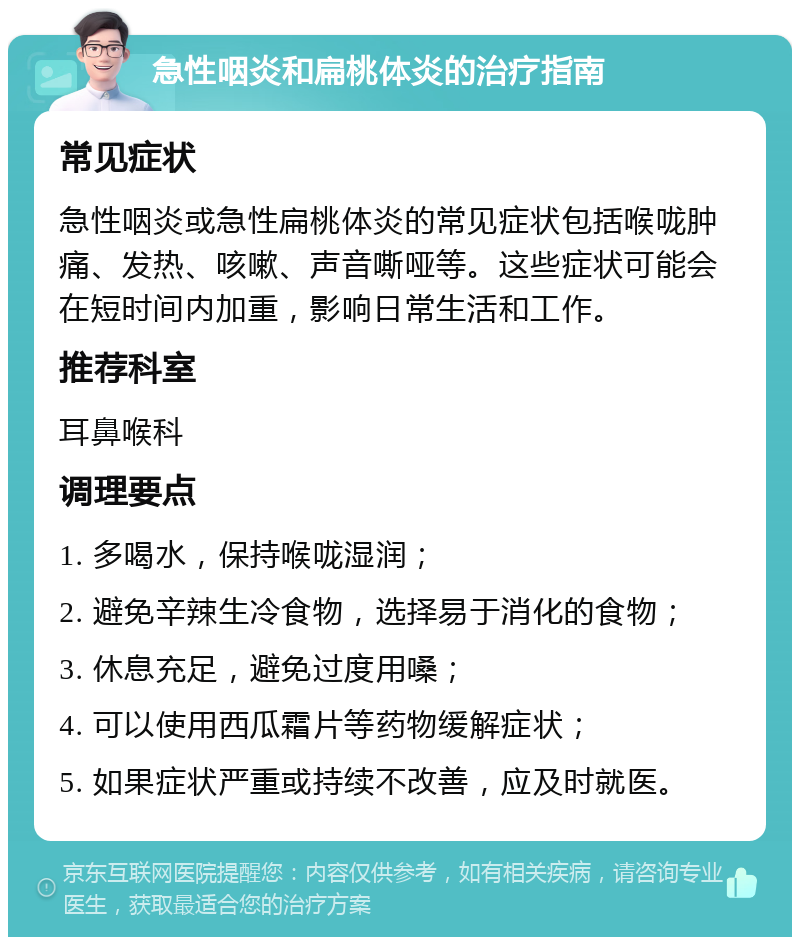 急性咽炎和扁桃体炎的治疗指南 常见症状 急性咽炎或急性扁桃体炎的常见症状包括喉咙肿痛、发热、咳嗽、声音嘶哑等。这些症状可能会在短时间内加重，影响日常生活和工作。 推荐科室 耳鼻喉科 调理要点 1. 多喝水，保持喉咙湿润； 2. 避免辛辣生冷食物，选择易于消化的食物； 3. 休息充足，避免过度用嗓； 4. 可以使用西瓜霜片等药物缓解症状； 5. 如果症状严重或持续不改善，应及时就医。