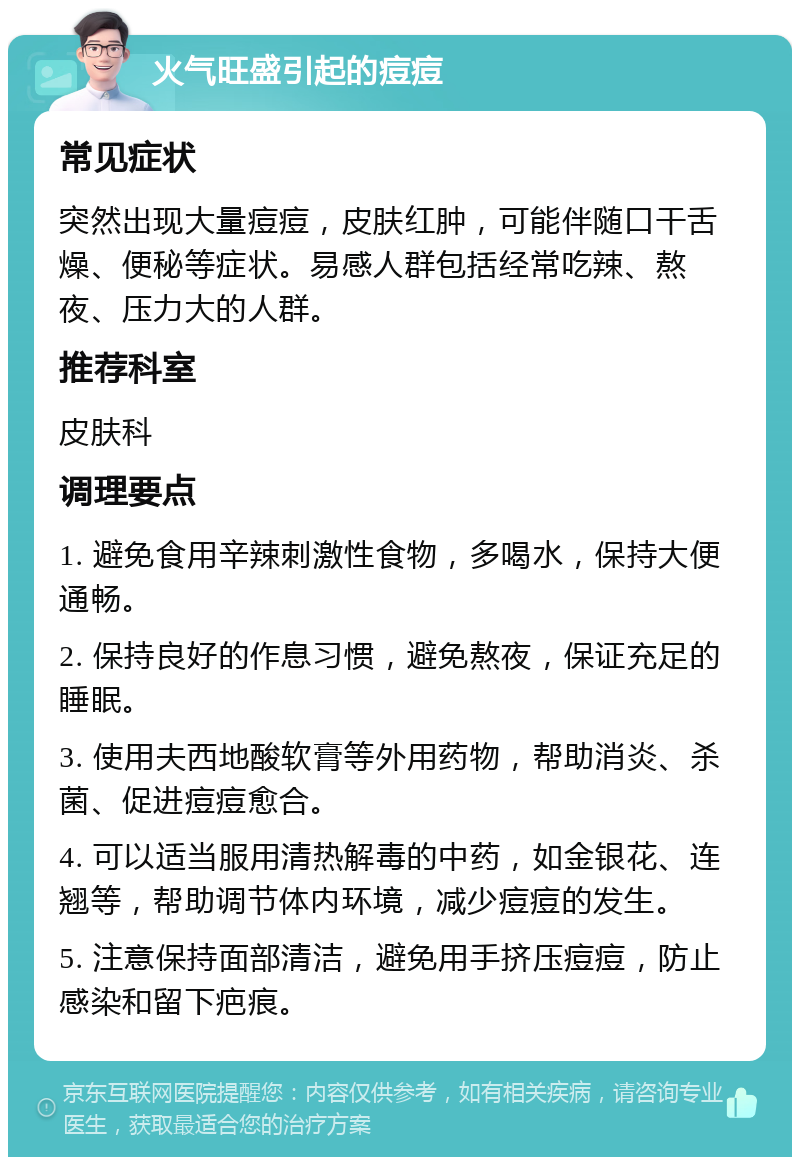 火气旺盛引起的痘痘 常见症状 突然出现大量痘痘，皮肤红肿，可能伴随口干舌燥、便秘等症状。易感人群包括经常吃辣、熬夜、压力大的人群。 推荐科室 皮肤科 调理要点 1. 避免食用辛辣刺激性食物，多喝水，保持大便通畅。 2. 保持良好的作息习惯，避免熬夜，保证充足的睡眠。 3. 使用夫西地酸软膏等外用药物，帮助消炎、杀菌、促进痘痘愈合。 4. 可以适当服用清热解毒的中药，如金银花、连翘等，帮助调节体内环境，减少痘痘的发生。 5. 注意保持面部清洁，避免用手挤压痘痘，防止感染和留下疤痕。