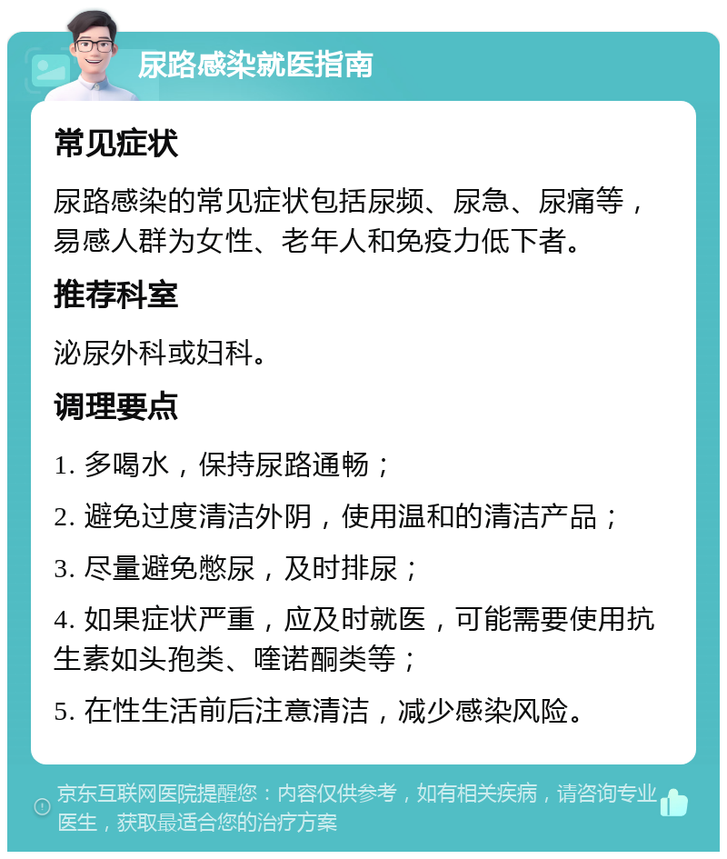 尿路感染就医指南 常见症状 尿路感染的常见症状包括尿频、尿急、尿痛等，易感人群为女性、老年人和免疫力低下者。 推荐科室 泌尿外科或妇科。 调理要点 1. 多喝水，保持尿路通畅； 2. 避免过度清洁外阴，使用温和的清洁产品； 3. 尽量避免憋尿，及时排尿； 4. 如果症状严重，应及时就医，可能需要使用抗生素如头孢类、喹诺酮类等； 5. 在性生活前后注意清洁，减少感染风险。