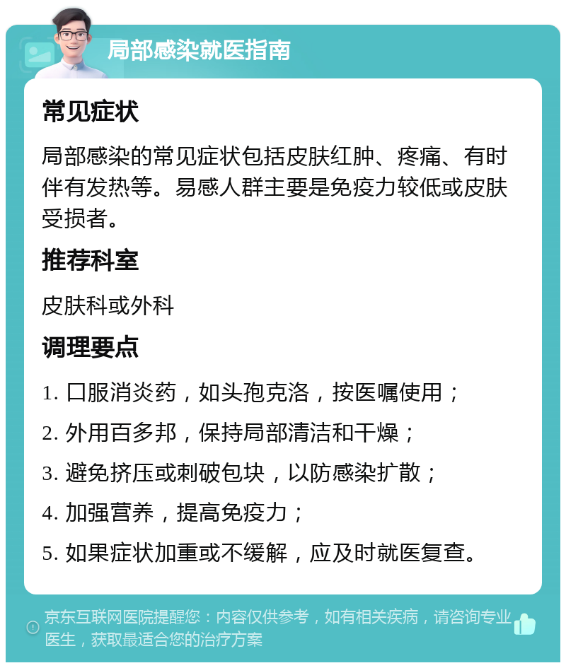 局部感染就医指南 常见症状 局部感染的常见症状包括皮肤红肿、疼痛、有时伴有发热等。易感人群主要是免疫力较低或皮肤受损者。 推荐科室 皮肤科或外科 调理要点 1. 口服消炎药，如头孢克洛，按医嘱使用； 2. 外用百多邦，保持局部清洁和干燥； 3. 避免挤压或刺破包块，以防感染扩散； 4. 加强营养，提高免疫力； 5. 如果症状加重或不缓解，应及时就医复查。