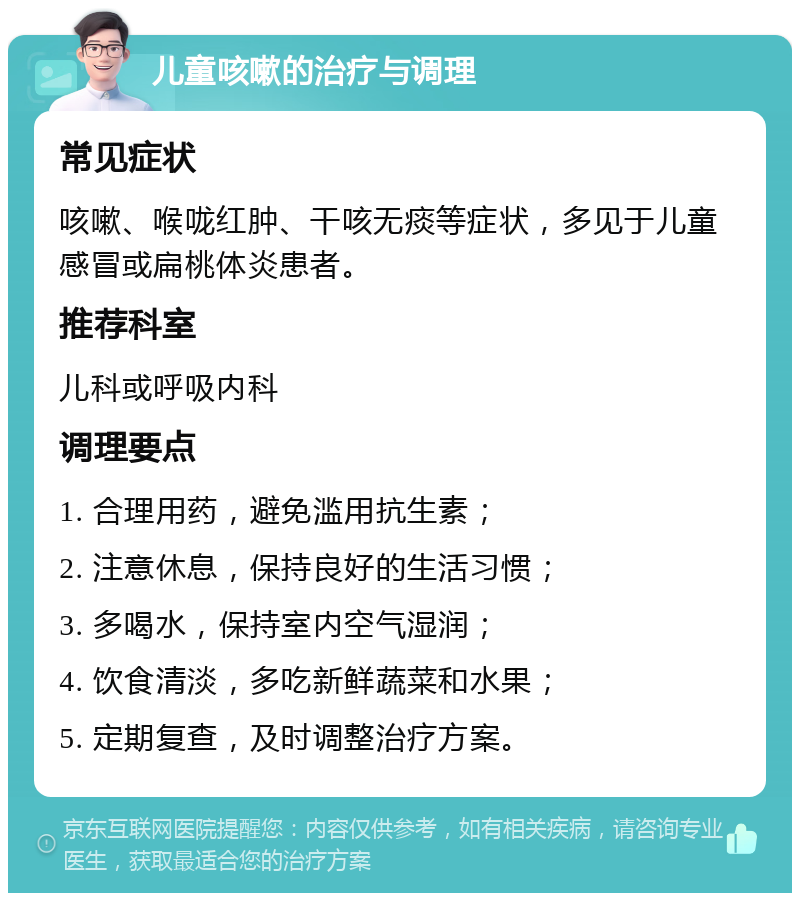 儿童咳嗽的治疗与调理 常见症状 咳嗽、喉咙红肿、干咳无痰等症状，多见于儿童感冒或扁桃体炎患者。 推荐科室 儿科或呼吸内科 调理要点 1. 合理用药，避免滥用抗生素； 2. 注意休息，保持良好的生活习惯； 3. 多喝水，保持室内空气湿润； 4. 饮食清淡，多吃新鲜蔬菜和水果； 5. 定期复查，及时调整治疗方案。