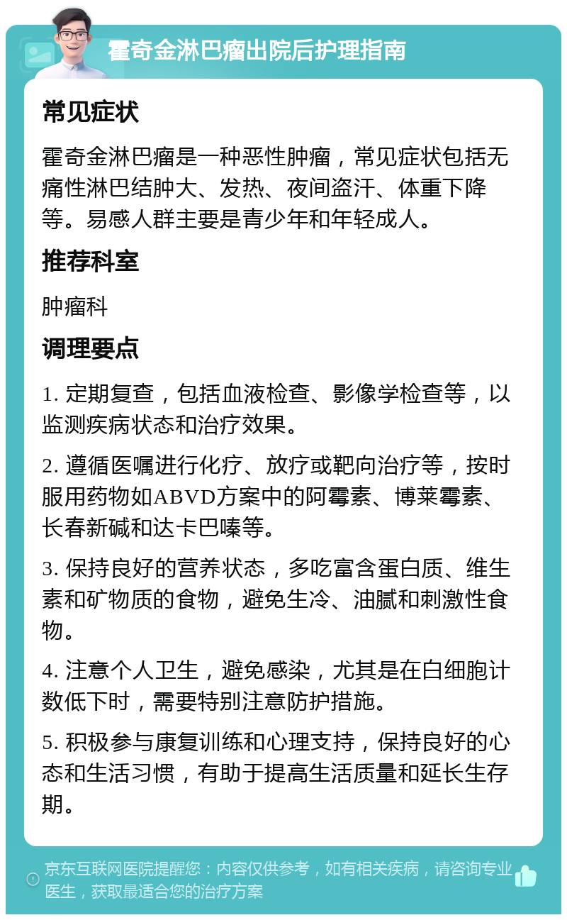 霍奇金淋巴瘤出院后护理指南 常见症状 霍奇金淋巴瘤是一种恶性肿瘤，常见症状包括无痛性淋巴结肿大、发热、夜间盗汗、体重下降等。易感人群主要是青少年和年轻成人。 推荐科室 肿瘤科 调理要点 1. 定期复查，包括血液检查、影像学检查等，以监测疾病状态和治疗效果。 2. 遵循医嘱进行化疗、放疗或靶向治疗等，按时服用药物如ABVD方案中的阿霉素、博莱霉素、长春新碱和达卡巴嗪等。 3. 保持良好的营养状态，多吃富含蛋白质、维生素和矿物质的食物，避免生冷、油腻和刺激性食物。 4. 注意个人卫生，避免感染，尤其是在白细胞计数低下时，需要特别注意防护措施。 5. 积极参与康复训练和心理支持，保持良好的心态和生活习惯，有助于提高生活质量和延长生存期。