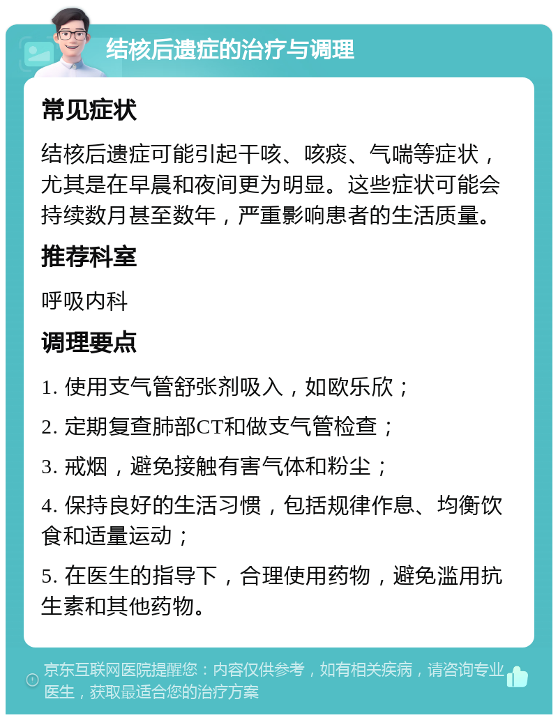 结核后遗症的治疗与调理 常见症状 结核后遗症可能引起干咳、咳痰、气喘等症状，尤其是在早晨和夜间更为明显。这些症状可能会持续数月甚至数年，严重影响患者的生活质量。 推荐科室 呼吸内科 调理要点 1. 使用支气管舒张剂吸入，如欧乐欣； 2. 定期复查肺部CT和做支气管检查； 3. 戒烟，避免接触有害气体和粉尘； 4. 保持良好的生活习惯，包括规律作息、均衡饮食和适量运动； 5. 在医生的指导下，合理使用药物，避免滥用抗生素和其他药物。