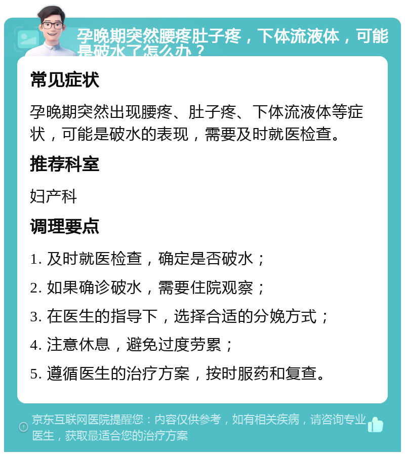 孕晚期突然腰疼肚子疼，下体流液体，可能是破水了怎么办？ 常见症状 孕晚期突然出现腰疼、肚子疼、下体流液体等症状，可能是破水的表现，需要及时就医检查。 推荐科室 妇产科 调理要点 1. 及时就医检查，确定是否破水； 2. 如果确诊破水，需要住院观察； 3. 在医生的指导下，选择合适的分娩方式； 4. 注意休息，避免过度劳累； 5. 遵循医生的治疗方案，按时服药和复查。