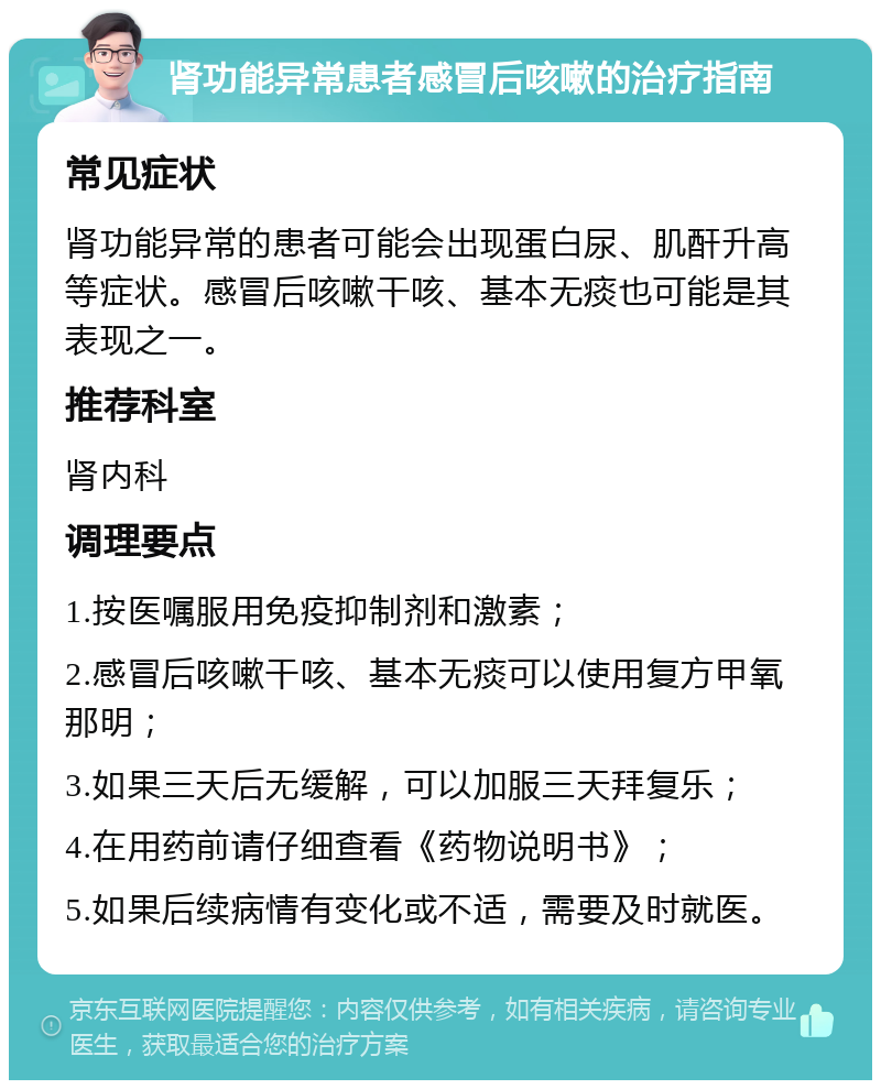 肾功能异常患者感冒后咳嗽的治疗指南 常见症状 肾功能异常的患者可能会出现蛋白尿、肌酐升高等症状。感冒后咳嗽干咳、基本无痰也可能是其表现之一。 推荐科室 肾内科 调理要点 1.按医嘱服用免疫抑制剂和激素； 2.感冒后咳嗽干咳、基本无痰可以使用复方甲氧那明； 3.如果三天后无缓解，可以加服三天拜复乐； 4.在用药前请仔细查看《药物说明书》； 5.如果后续病情有变化或不适，需要及时就医。