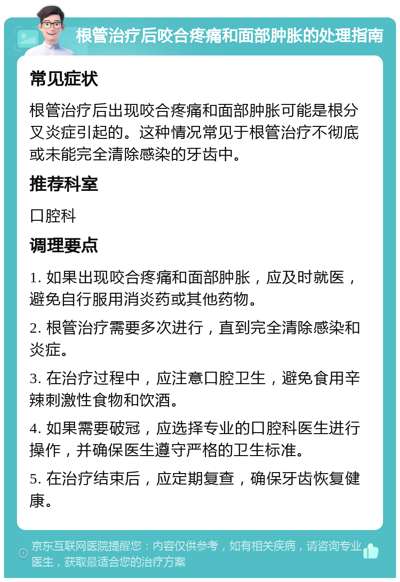 根管治疗后咬合疼痛和面部肿胀的处理指南 常见症状 根管治疗后出现咬合疼痛和面部肿胀可能是根分叉炎症引起的。这种情况常见于根管治疗不彻底或未能完全清除感染的牙齿中。 推荐科室 口腔科 调理要点 1. 如果出现咬合疼痛和面部肿胀，应及时就医，避免自行服用消炎药或其他药物。 2. 根管治疗需要多次进行，直到完全清除感染和炎症。 3. 在治疗过程中，应注意口腔卫生，避免食用辛辣刺激性食物和饮酒。 4. 如果需要破冠，应选择专业的口腔科医生进行操作，并确保医生遵守严格的卫生标准。 5. 在治疗结束后，应定期复查，确保牙齿恢复健康。