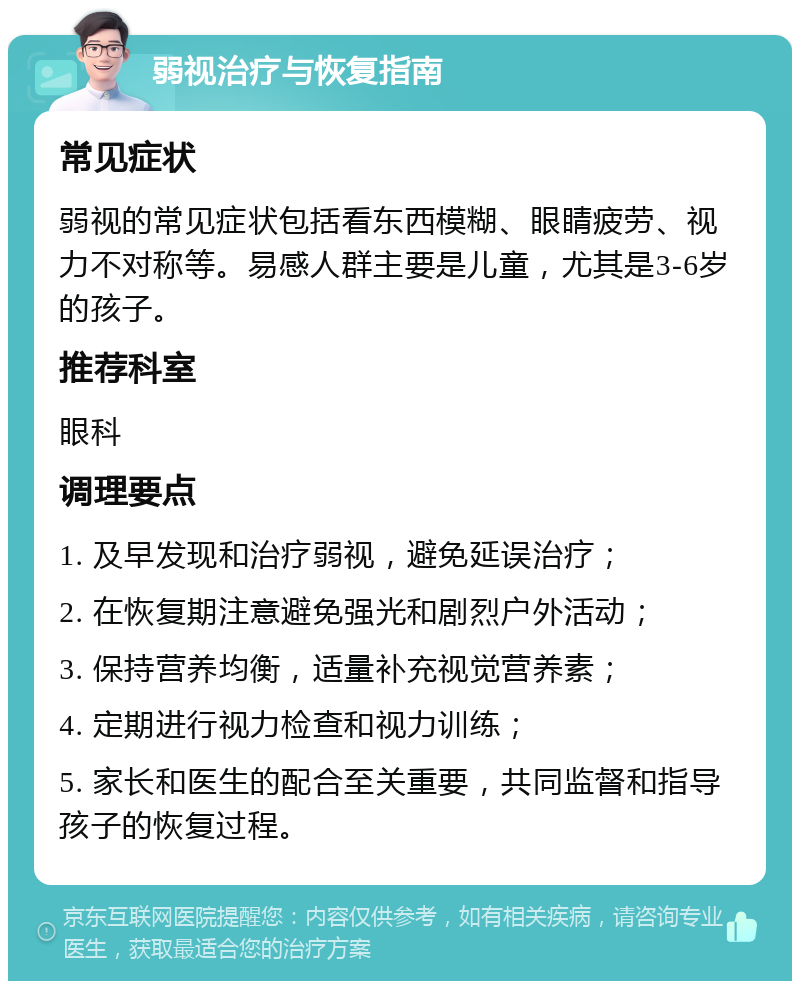 弱视治疗与恢复指南 常见症状 弱视的常见症状包括看东西模糊、眼睛疲劳、视力不对称等。易感人群主要是儿童，尤其是3-6岁的孩子。 推荐科室 眼科 调理要点 1. 及早发现和治疗弱视，避免延误治疗； 2. 在恢复期注意避免强光和剧烈户外活动； 3. 保持营养均衡，适量补充视觉营养素； 4. 定期进行视力检查和视力训练； 5. 家长和医生的配合至关重要，共同监督和指导孩子的恢复过程。