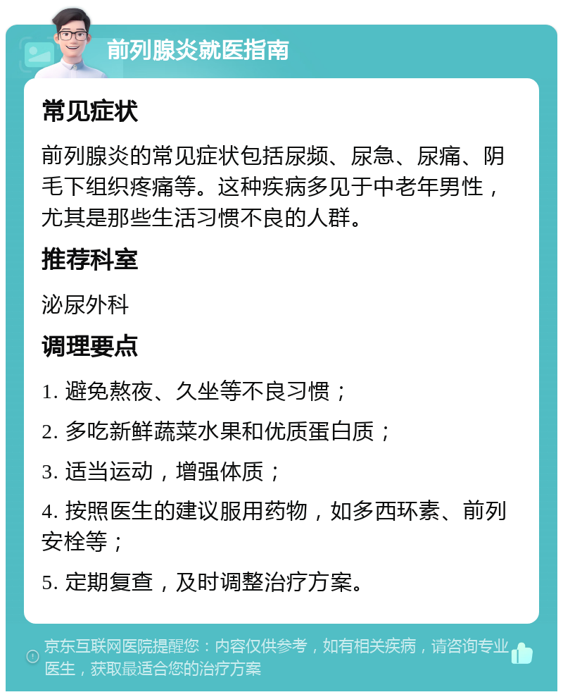 前列腺炎就医指南 常见症状 前列腺炎的常见症状包括尿频、尿急、尿痛、阴毛下组织疼痛等。这种疾病多见于中老年男性，尤其是那些生活习惯不良的人群。 推荐科室 泌尿外科 调理要点 1. 避免熬夜、久坐等不良习惯； 2. 多吃新鲜蔬菜水果和优质蛋白质； 3. 适当运动，增强体质； 4. 按照医生的建议服用药物，如多西环素、前列安栓等； 5. 定期复查，及时调整治疗方案。