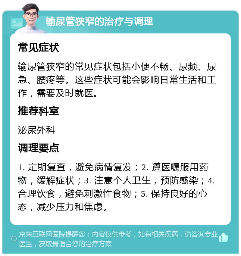 输尿管狭窄的治疗与调理 常见症状 输尿管狭窄的常见症状包括小便不畅、尿频、尿急、腰疼等。这些症状可能会影响日常生活和工作，需要及时就医。 推荐科室 泌尿外科 调理要点 1. 定期复查，避免病情复发；2. 遵医嘱服用药物，缓解症状；3. 注意个人卫生，预防感染；4. 合理饮食，避免刺激性食物；5. 保持良好的心态，减少压力和焦虑。