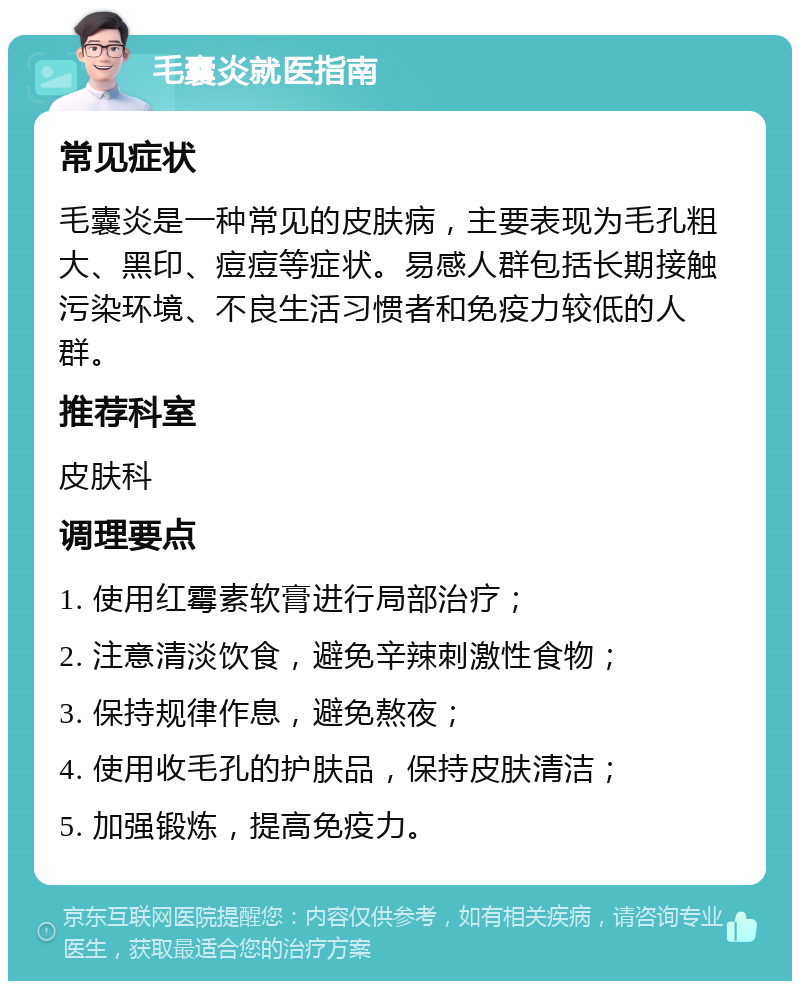 毛囊炎就医指南 常见症状 毛囊炎是一种常见的皮肤病，主要表现为毛孔粗大、黑印、痘痘等症状。易感人群包括长期接触污染环境、不良生活习惯者和免疫力较低的人群。 推荐科室 皮肤科 调理要点 1. 使用红霉素软膏进行局部治疗； 2. 注意清淡饮食，避免辛辣刺激性食物； 3. 保持规律作息，避免熬夜； 4. 使用收毛孔的护肤品，保持皮肤清洁； 5. 加强锻炼，提高免疫力。