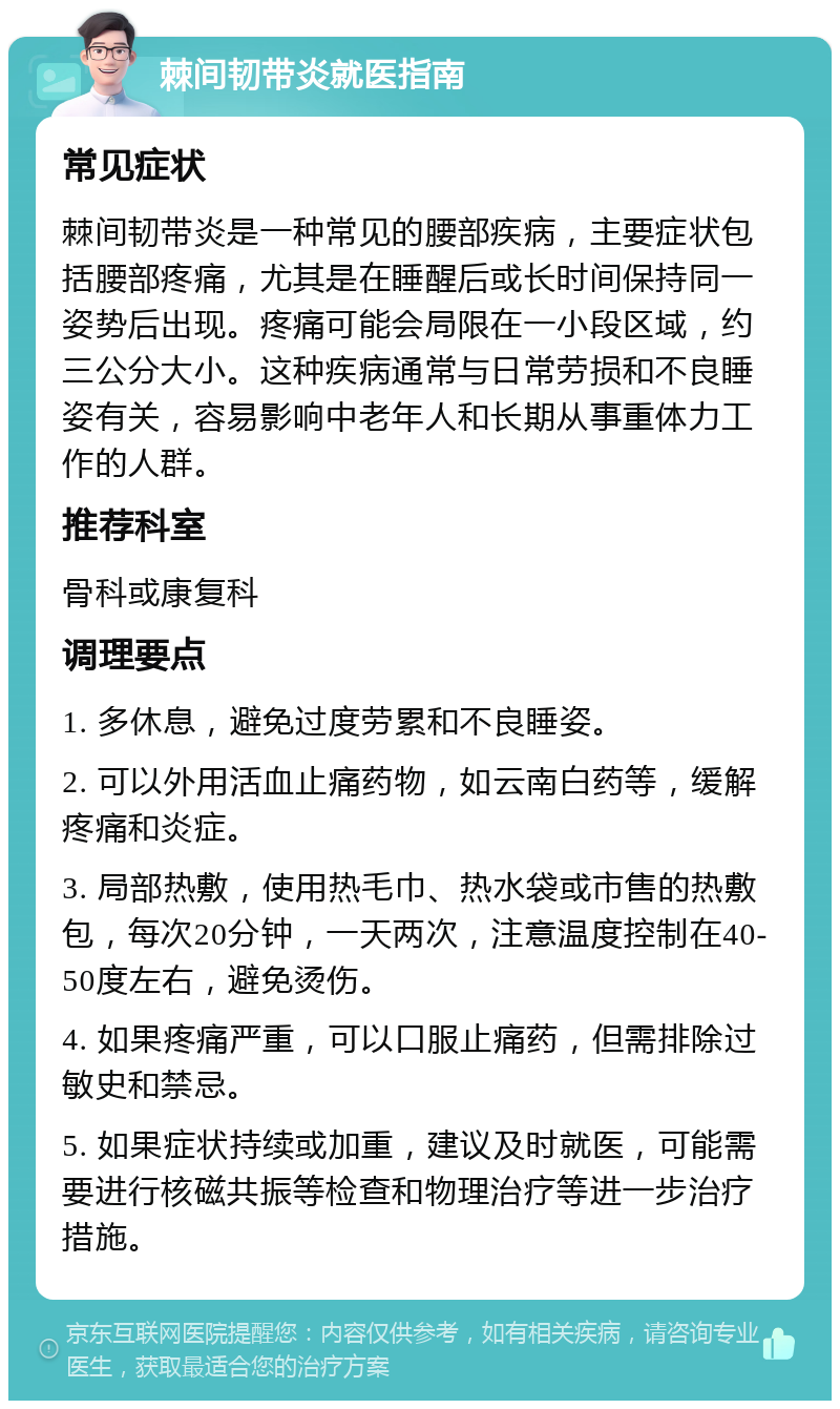 棘间韧带炎就医指南 常见症状 棘间韧带炎是一种常见的腰部疾病，主要症状包括腰部疼痛，尤其是在睡醒后或长时间保持同一姿势后出现。疼痛可能会局限在一小段区域，约三公分大小。这种疾病通常与日常劳损和不良睡姿有关，容易影响中老年人和长期从事重体力工作的人群。 推荐科室 骨科或康复科 调理要点 1. 多休息，避免过度劳累和不良睡姿。 2. 可以外用活血止痛药物，如云南白药等，缓解疼痛和炎症。 3. 局部热敷，使用热毛巾、热水袋或市售的热敷包，每次20分钟，一天两次，注意温度控制在40-50度左右，避免烫伤。 4. 如果疼痛严重，可以口服止痛药，但需排除过敏史和禁忌。 5. 如果症状持续或加重，建议及时就医，可能需要进行核磁共振等检查和物理治疗等进一步治疗措施。