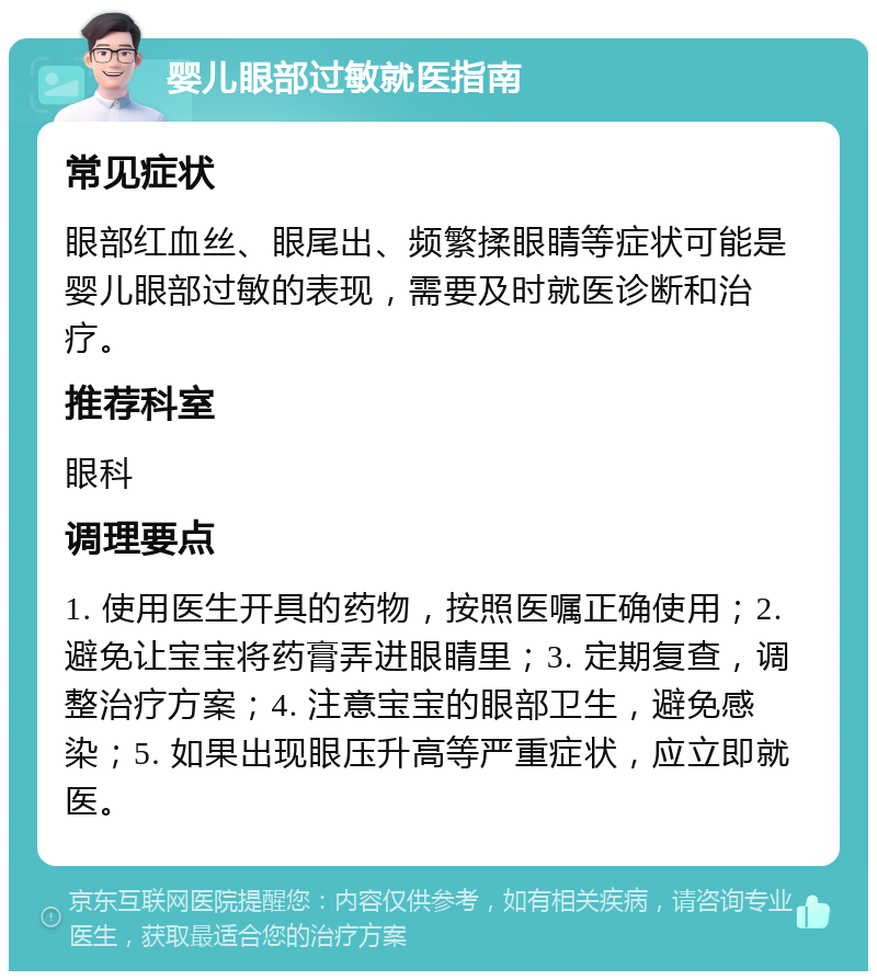 婴儿眼部过敏就医指南 常见症状 眼部红血丝、眼尾出、频繁揉眼睛等症状可能是婴儿眼部过敏的表现，需要及时就医诊断和治疗。 推荐科室 眼科 调理要点 1. 使用医生开具的药物，按照医嘱正确使用；2. 避免让宝宝将药膏弄进眼睛里；3. 定期复查，调整治疗方案；4. 注意宝宝的眼部卫生，避免感染；5. 如果出现眼压升高等严重症状，应立即就医。