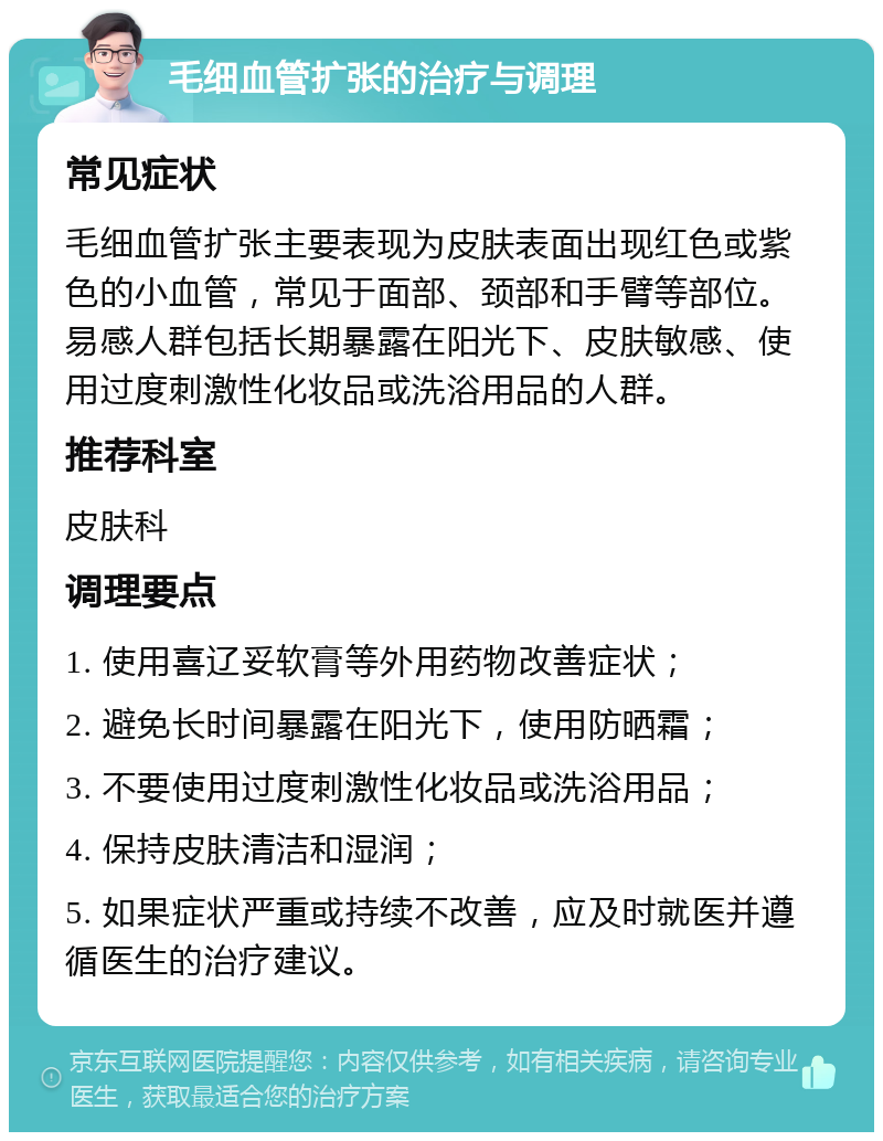 毛细血管扩张的治疗与调理 常见症状 毛细血管扩张主要表现为皮肤表面出现红色或紫色的小血管，常见于面部、颈部和手臂等部位。易感人群包括长期暴露在阳光下、皮肤敏感、使用过度刺激性化妆品或洗浴用品的人群。 推荐科室 皮肤科 调理要点 1. 使用喜辽妥软膏等外用药物改善症状； 2. 避免长时间暴露在阳光下，使用防晒霜； 3. 不要使用过度刺激性化妆品或洗浴用品； 4. 保持皮肤清洁和湿润； 5. 如果症状严重或持续不改善，应及时就医并遵循医生的治疗建议。