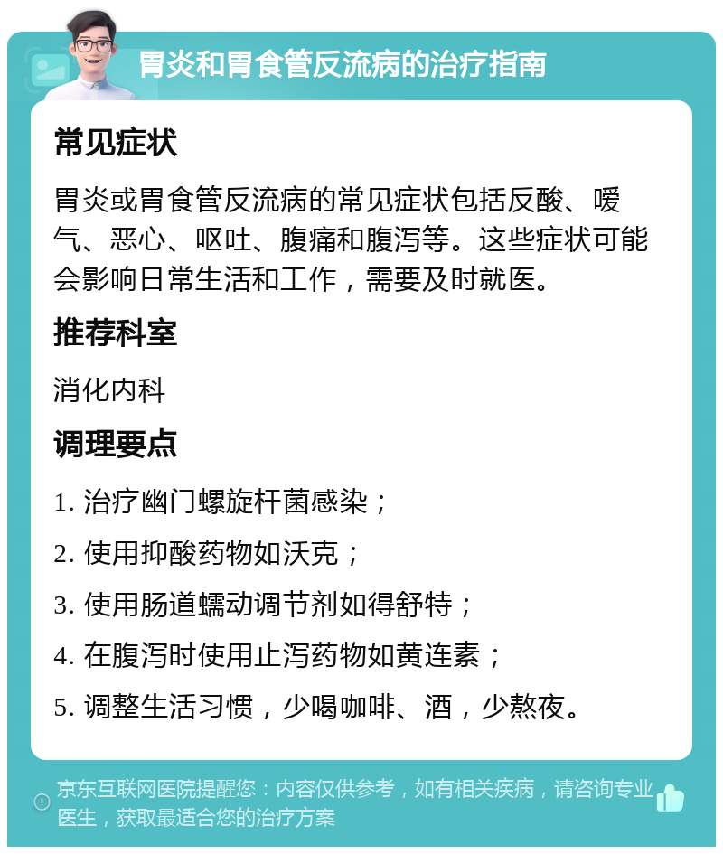 胃炎和胃食管反流病的治疗指南 常见症状 胃炎或胃食管反流病的常见症状包括反酸、嗳气、恶心、呕吐、腹痛和腹泻等。这些症状可能会影响日常生活和工作，需要及时就医。 推荐科室 消化内科 调理要点 1. 治疗幽门螺旋杆菌感染； 2. 使用抑酸药物如沃克； 3. 使用肠道蠕动调节剂如得舒特； 4. 在腹泻时使用止泻药物如黄连素； 5. 调整生活习惯，少喝咖啡、酒，少熬夜。