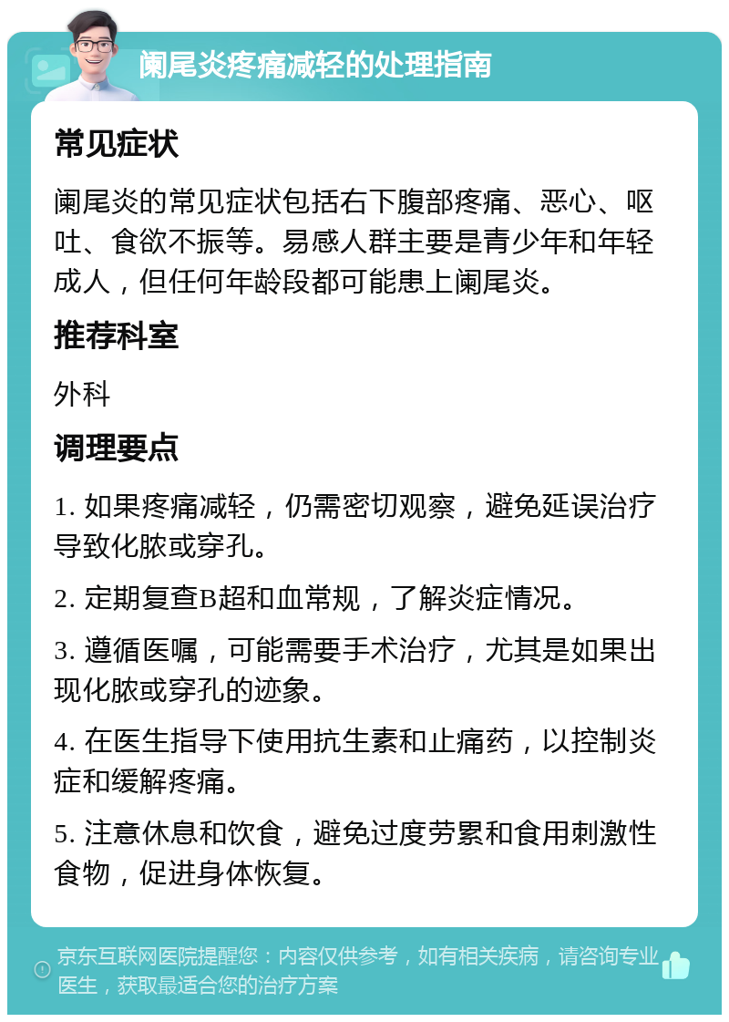 阑尾炎疼痛减轻的处理指南 常见症状 阑尾炎的常见症状包括右下腹部疼痛、恶心、呕吐、食欲不振等。易感人群主要是青少年和年轻成人，但任何年龄段都可能患上阑尾炎。 推荐科室 外科 调理要点 1. 如果疼痛减轻，仍需密切观察，避免延误治疗导致化脓或穿孔。 2. 定期复查B超和血常规，了解炎症情况。 3. 遵循医嘱，可能需要手术治疗，尤其是如果出现化脓或穿孔的迹象。 4. 在医生指导下使用抗生素和止痛药，以控制炎症和缓解疼痛。 5. 注意休息和饮食，避免过度劳累和食用刺激性食物，促进身体恢复。