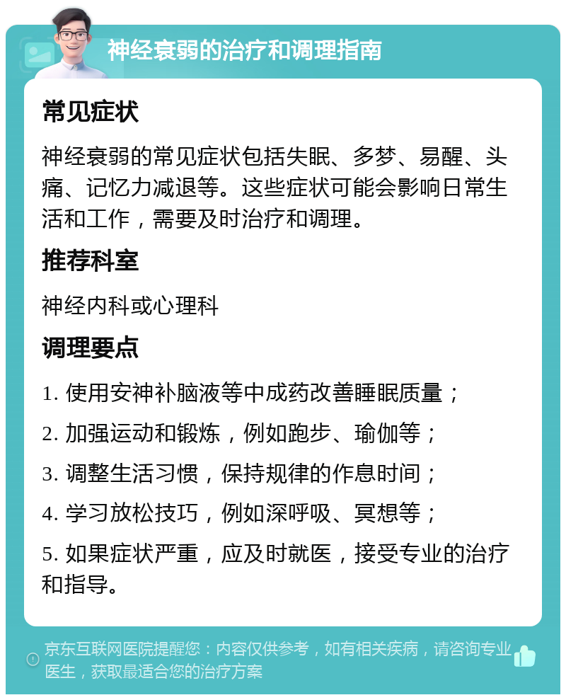 神经衰弱的治疗和调理指南 常见症状 神经衰弱的常见症状包括失眠、多梦、易醒、头痛、记忆力减退等。这些症状可能会影响日常生活和工作，需要及时治疗和调理。 推荐科室 神经内科或心理科 调理要点 1. 使用安神补脑液等中成药改善睡眠质量； 2. 加强运动和锻炼，例如跑步、瑜伽等； 3. 调整生活习惯，保持规律的作息时间； 4. 学习放松技巧，例如深呼吸、冥想等； 5. 如果症状严重，应及时就医，接受专业的治疗和指导。