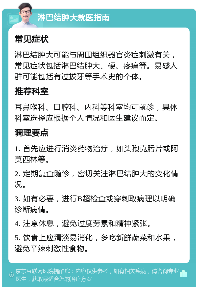 淋巴结肿大就医指南 常见症状 淋巴结肿大可能与周围组织器官炎症刺激有关，常见症状包括淋巴结肿大、硬、疼痛等。易感人群可能包括有过拔牙等手术史的个体。 推荐科室 耳鼻喉科、口腔科、内科等科室均可就诊，具体科室选择应根据个人情况和医生建议而定。 调理要点 1. 首先应进行消炎药物治疗，如头孢克肟片或阿莫西林等。 2. 定期复查随诊，密切关注淋巴结肿大的变化情况。 3. 如有必要，进行B超检查或穿刺取病理以明确诊断病情。 4. 注意休息，避免过度劳累和精神紧张。 5. 饮食上应清淡易消化，多吃新鲜蔬菜和水果，避免辛辣刺激性食物。