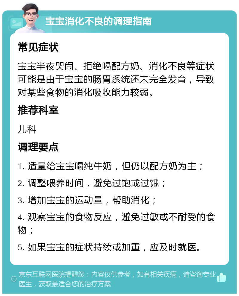 宝宝消化不良的调理指南 常见症状 宝宝半夜哭闹、拒绝喝配方奶、消化不良等症状可能是由于宝宝的肠胃系统还未完全发育，导致对某些食物的消化吸收能力较弱。 推荐科室 儿科 调理要点 1. 适量给宝宝喝纯牛奶，但仍以配方奶为主； 2. 调整喂养时间，避免过饱或过饿； 3. 增加宝宝的运动量，帮助消化； 4. 观察宝宝的食物反应，避免过敏或不耐受的食物； 5. 如果宝宝的症状持续或加重，应及时就医。