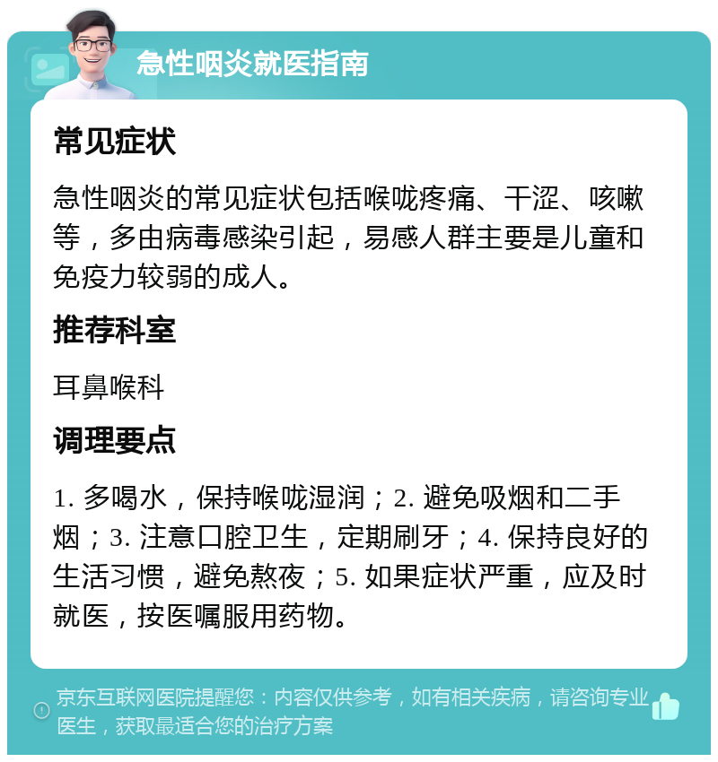 急性咽炎就医指南 常见症状 急性咽炎的常见症状包括喉咙疼痛、干涩、咳嗽等，多由病毒感染引起，易感人群主要是儿童和免疫力较弱的成人。 推荐科室 耳鼻喉科 调理要点 1. 多喝水，保持喉咙湿润；2. 避免吸烟和二手烟；3. 注意口腔卫生，定期刷牙；4. 保持良好的生活习惯，避免熬夜；5. 如果症状严重，应及时就医，按医嘱服用药物。