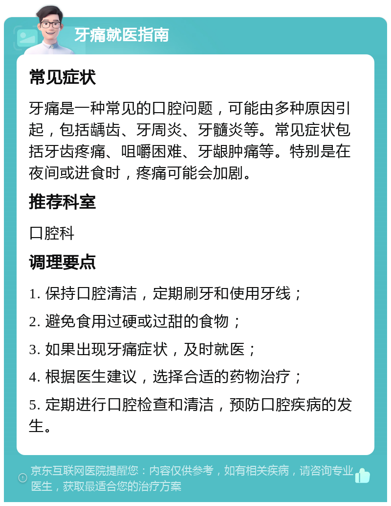 牙痛就医指南 常见症状 牙痛是一种常见的口腔问题，可能由多种原因引起，包括龋齿、牙周炎、牙髓炎等。常见症状包括牙齿疼痛、咀嚼困难、牙龈肿痛等。特别是在夜间或进食时，疼痛可能会加剧。 推荐科室 口腔科 调理要点 1. 保持口腔清洁，定期刷牙和使用牙线； 2. 避免食用过硬或过甜的食物； 3. 如果出现牙痛症状，及时就医； 4. 根据医生建议，选择合适的药物治疗； 5. 定期进行口腔检查和清洁，预防口腔疾病的发生。