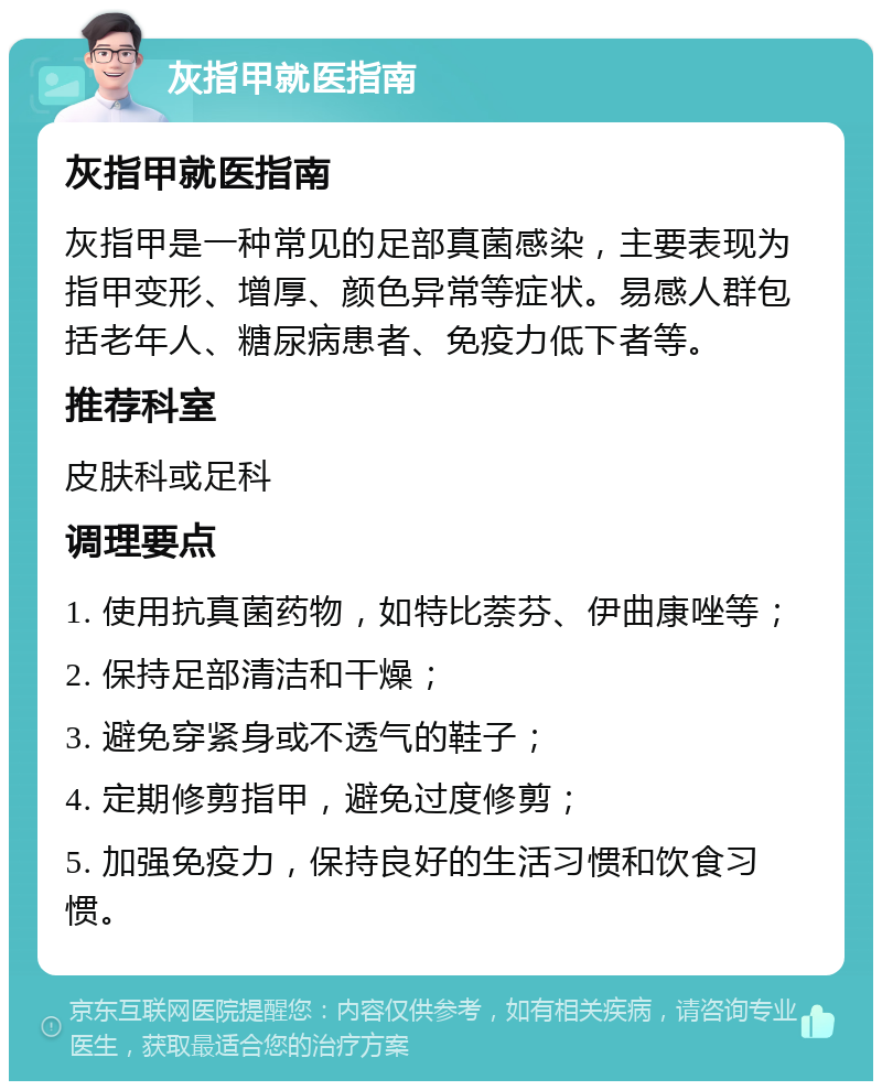 灰指甲就医指南 灰指甲就医指南 灰指甲是一种常见的足部真菌感染，主要表现为指甲变形、增厚、颜色异常等症状。易感人群包括老年人、糖尿病患者、免疫力低下者等。 推荐科室 皮肤科或足科 调理要点 1. 使用抗真菌药物，如特比萘芬、伊曲康唑等； 2. 保持足部清洁和干燥； 3. 避免穿紧身或不透气的鞋子； 4. 定期修剪指甲，避免过度修剪； 5. 加强免疫力，保持良好的生活习惯和饮食习惯。