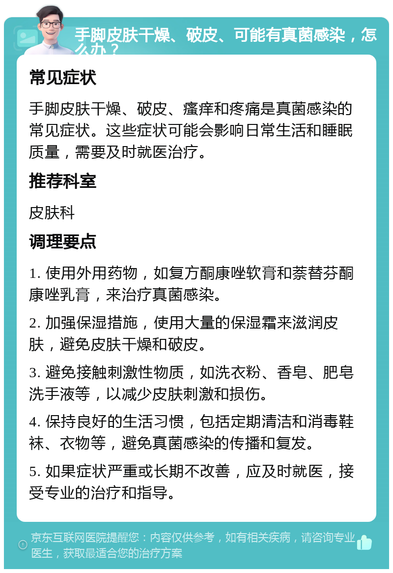 手脚皮肤干燥、破皮、可能有真菌感染，怎么办？ 常见症状 手脚皮肤干燥、破皮、瘙痒和疼痛是真菌感染的常见症状。这些症状可能会影响日常生活和睡眠质量，需要及时就医治疗。 推荐科室 皮肤科 调理要点 1. 使用外用药物，如复方酮康唑软膏和萘替芬酮康唑乳膏，来治疗真菌感染。 2. 加强保湿措施，使用大量的保湿霜来滋润皮肤，避免皮肤干燥和破皮。 3. 避免接触刺激性物质，如洗衣粉、香皂、肥皂洗手液等，以减少皮肤刺激和损伤。 4. 保持良好的生活习惯，包括定期清洁和消毒鞋袜、衣物等，避免真菌感染的传播和复发。 5. 如果症状严重或长期不改善，应及时就医，接受专业的治疗和指导。