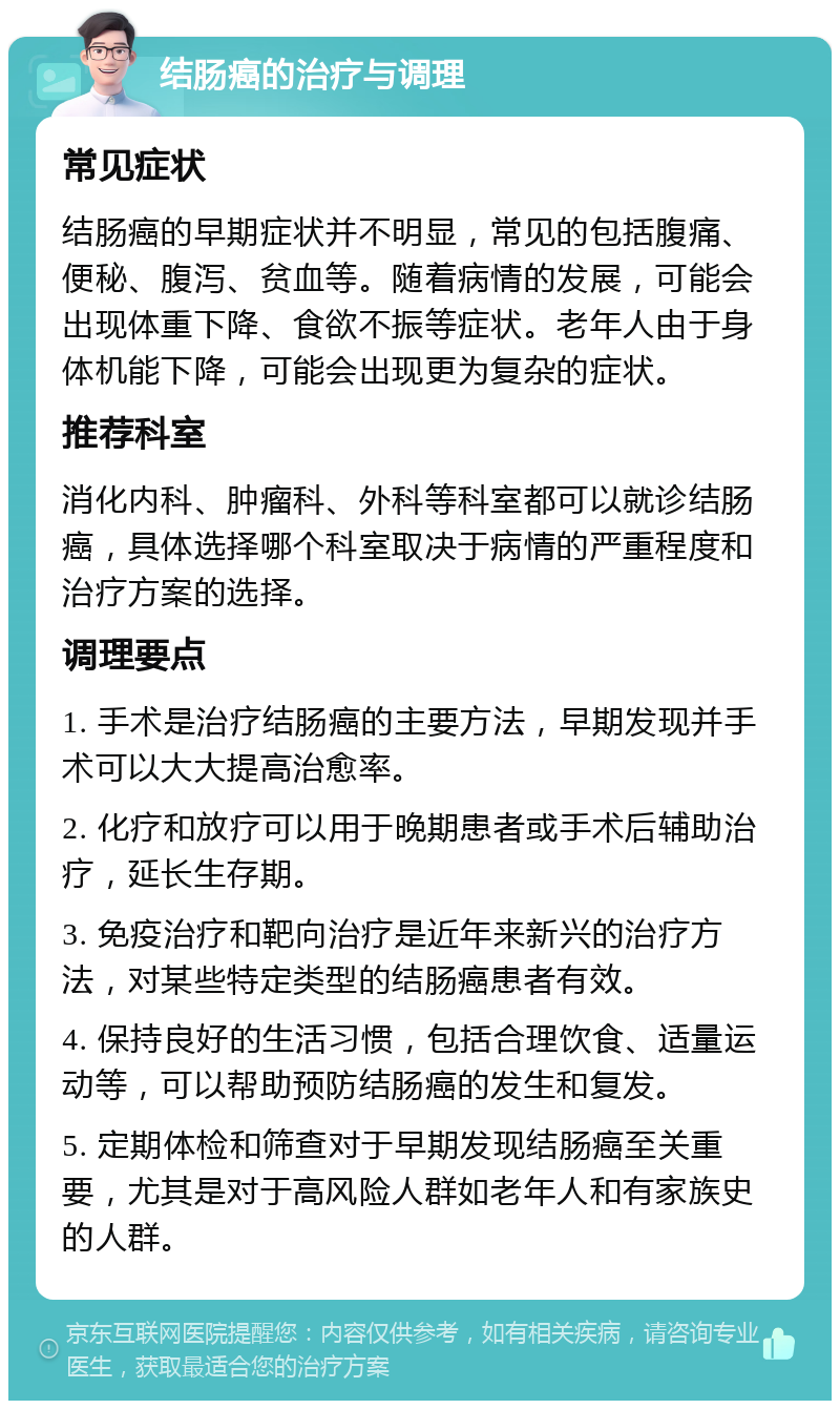 结肠癌的治疗与调理 常见症状 结肠癌的早期症状并不明显，常见的包括腹痛、便秘、腹泻、贫血等。随着病情的发展，可能会出现体重下降、食欲不振等症状。老年人由于身体机能下降，可能会出现更为复杂的症状。 推荐科室 消化内科、肿瘤科、外科等科室都可以就诊结肠癌，具体选择哪个科室取决于病情的严重程度和治疗方案的选择。 调理要点 1. 手术是治疗结肠癌的主要方法，早期发现并手术可以大大提高治愈率。 2. 化疗和放疗可以用于晚期患者或手术后辅助治疗，延长生存期。 3. 免疫治疗和靶向治疗是近年来新兴的治疗方法，对某些特定类型的结肠癌患者有效。 4. 保持良好的生活习惯，包括合理饮食、适量运动等，可以帮助预防结肠癌的发生和复发。 5. 定期体检和筛查对于早期发现结肠癌至关重要，尤其是对于高风险人群如老年人和有家族史的人群。