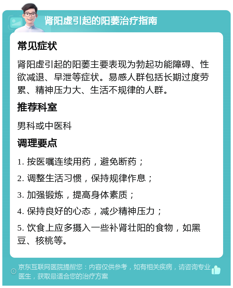 肾阳虚引起的阳萎治疗指南 常见症状 肾阳虚引起的阳萎主要表现为勃起功能障碍、性欲减退、早泄等症状。易感人群包括长期过度劳累、精神压力大、生活不规律的人群。 推荐科室 男科或中医科 调理要点 1. 按医嘱连续用药，避免断药； 2. 调整生活习惯，保持规律作息； 3. 加强锻炼，提高身体素质； 4. 保持良好的心态，减少精神压力； 5. 饮食上应多摄入一些补肾壮阳的食物，如黑豆、核桃等。