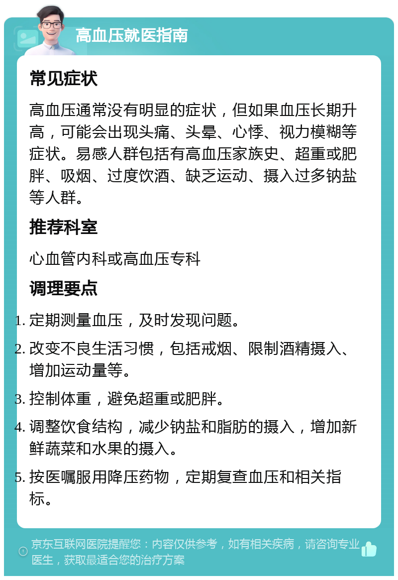 高血压就医指南 常见症状 高血压通常没有明显的症状，但如果血压长期升高，可能会出现头痛、头晕、心悸、视力模糊等症状。易感人群包括有高血压家族史、超重或肥胖、吸烟、过度饮酒、缺乏运动、摄入过多钠盐等人群。 推荐科室 心血管内科或高血压专科 调理要点 定期测量血压，及时发现问题。 改变不良生活习惯，包括戒烟、限制酒精摄入、增加运动量等。 控制体重，避免超重或肥胖。 调整饮食结构，减少钠盐和脂肪的摄入，增加新鲜蔬菜和水果的摄入。 按医嘱服用降压药物，定期复查血压和相关指标。