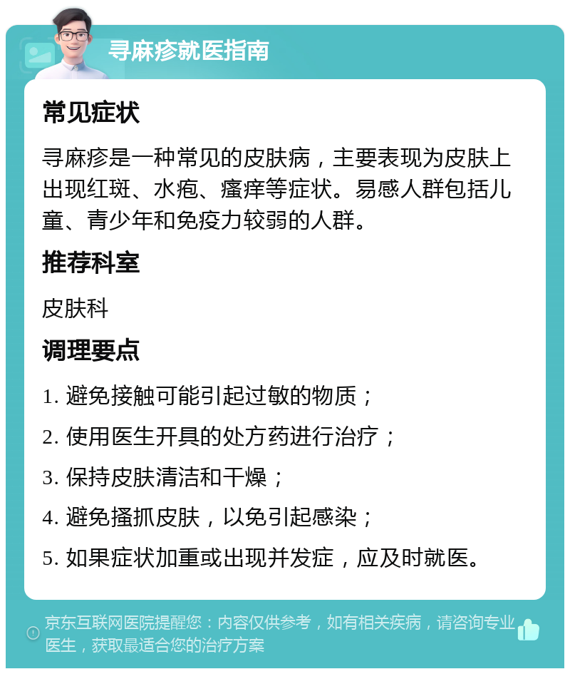 寻麻疹就医指南 常见症状 寻麻疹是一种常见的皮肤病，主要表现为皮肤上出现红斑、水疱、瘙痒等症状。易感人群包括儿童、青少年和免疫力较弱的人群。 推荐科室 皮肤科 调理要点 1. 避免接触可能引起过敏的物质； 2. 使用医生开具的处方药进行治疗； 3. 保持皮肤清洁和干燥； 4. 避免搔抓皮肤，以免引起感染； 5. 如果症状加重或出现并发症，应及时就医。