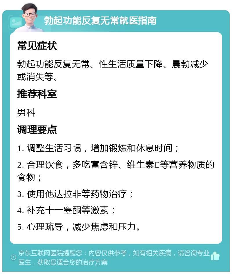 勃起功能反复无常就医指南 常见症状 勃起功能反复无常、性生活质量下降、晨勃减少或消失等。 推荐科室 男科 调理要点 1. 调整生活习惯，增加锻炼和休息时间； 2. 合理饮食，多吃富含锌、维生素E等营养物质的食物； 3. 使用他达拉非等药物治疗； 4. 补充十一睾酮等激素； 5. 心理疏导，减少焦虑和压力。