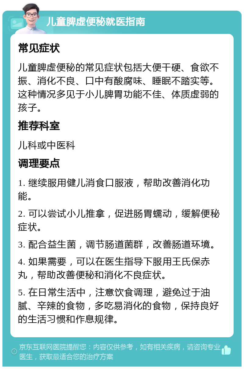 儿童脾虚便秘就医指南 常见症状 儿童脾虚便秘的常见症状包括大便干硬、食欲不振、消化不良、口中有酸腐味、睡眠不踏实等。这种情况多见于小儿脾胃功能不佳、体质虚弱的孩子。 推荐科室 儿科或中医科 调理要点 1. 继续服用健儿消食口服液，帮助改善消化功能。 2. 可以尝试小儿推拿，促进肠胃蠕动，缓解便秘症状。 3. 配合益生菌，调节肠道菌群，改善肠道环境。 4. 如果需要，可以在医生指导下服用王氏保赤丸，帮助改善便秘和消化不良症状。 5. 在日常生活中，注意饮食调理，避免过于油腻、辛辣的食物，多吃易消化的食物，保持良好的生活习惯和作息规律。