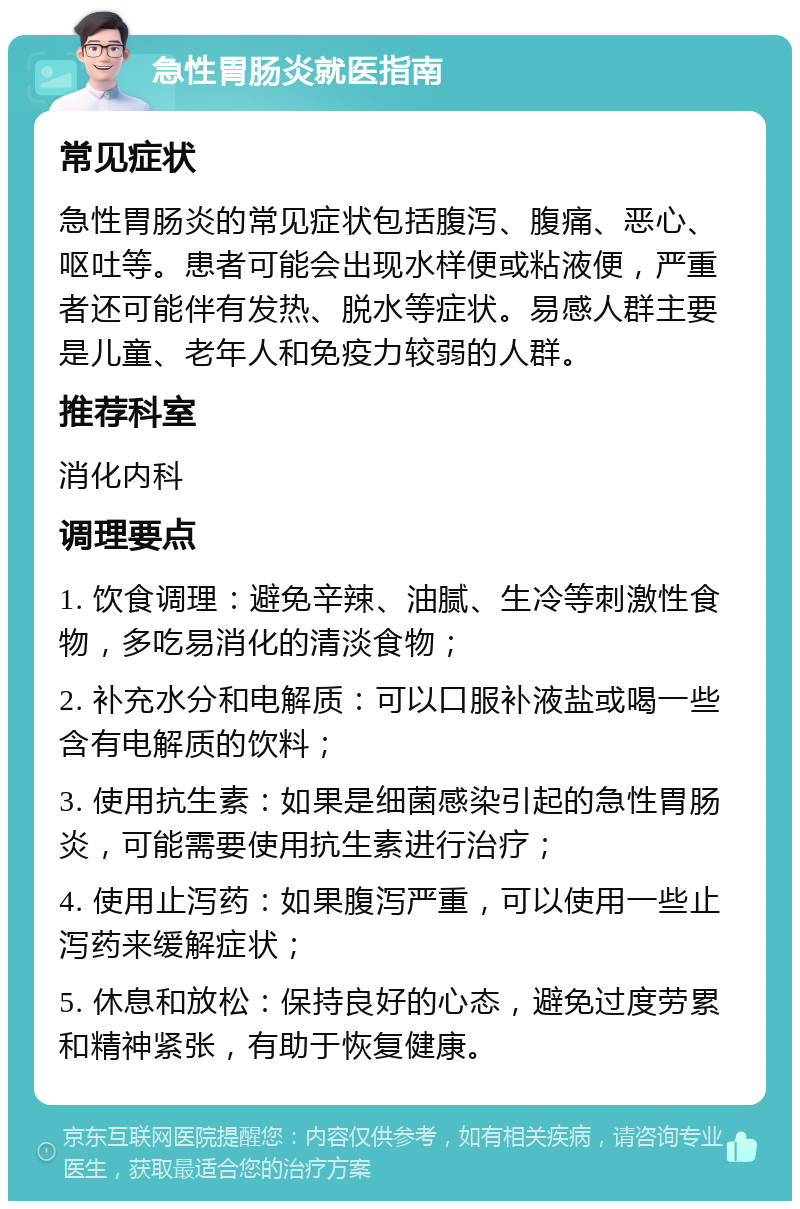 急性胃肠炎就医指南 常见症状 急性胃肠炎的常见症状包括腹泻、腹痛、恶心、呕吐等。患者可能会出现水样便或粘液便，严重者还可能伴有发热、脱水等症状。易感人群主要是儿童、老年人和免疫力较弱的人群。 推荐科室 消化内科 调理要点 1. 饮食调理：避免辛辣、油腻、生冷等刺激性食物，多吃易消化的清淡食物； 2. 补充水分和电解质：可以口服补液盐或喝一些含有电解质的饮料； 3. 使用抗生素：如果是细菌感染引起的急性胃肠炎，可能需要使用抗生素进行治疗； 4. 使用止泻药：如果腹泻严重，可以使用一些止泻药来缓解症状； 5. 休息和放松：保持良好的心态，避免过度劳累和精神紧张，有助于恢复健康。