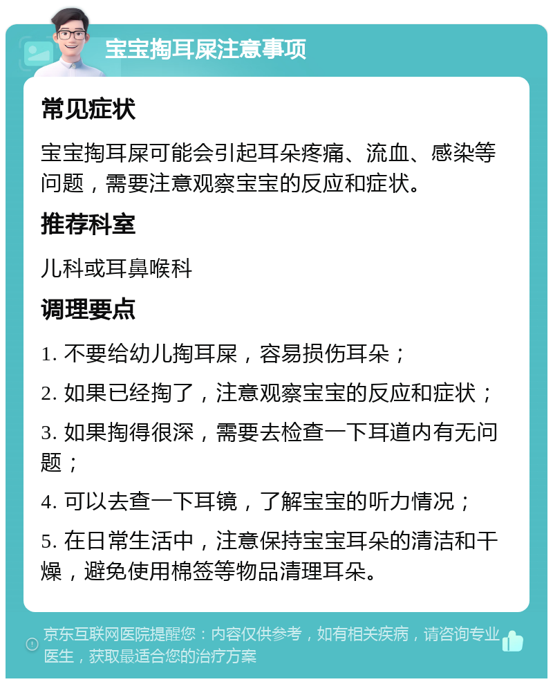 宝宝掏耳屎注意事项 常见症状 宝宝掏耳屎可能会引起耳朵疼痛、流血、感染等问题，需要注意观察宝宝的反应和症状。 推荐科室 儿科或耳鼻喉科 调理要点 1. 不要给幼儿掏耳屎，容易损伤耳朵； 2. 如果已经掏了，注意观察宝宝的反应和症状； 3. 如果掏得很深，需要去检查一下耳道内有无问题； 4. 可以去查一下耳镜，了解宝宝的听力情况； 5. 在日常生活中，注意保持宝宝耳朵的清洁和干燥，避免使用棉签等物品清理耳朵。