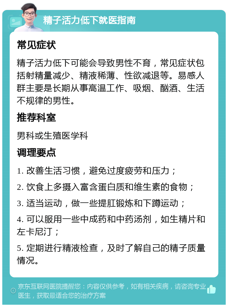 精子活力低下就医指南 常见症状 精子活力低下可能会导致男性不育，常见症状包括射精量减少、精液稀薄、性欲减退等。易感人群主要是长期从事高温工作、吸烟、酗酒、生活不规律的男性。 推荐科室 男科或生殖医学科 调理要点 1. 改善生活习惯，避免过度疲劳和压力； 2. 饮食上多摄入富含蛋白质和维生素的食物； 3. 适当运动，做一些提肛锻炼和下蹲运动； 4. 可以服用一些中成药和中药汤剂，如生精片和左卡尼汀； 5. 定期进行精液检查，及时了解自己的精子质量情况。