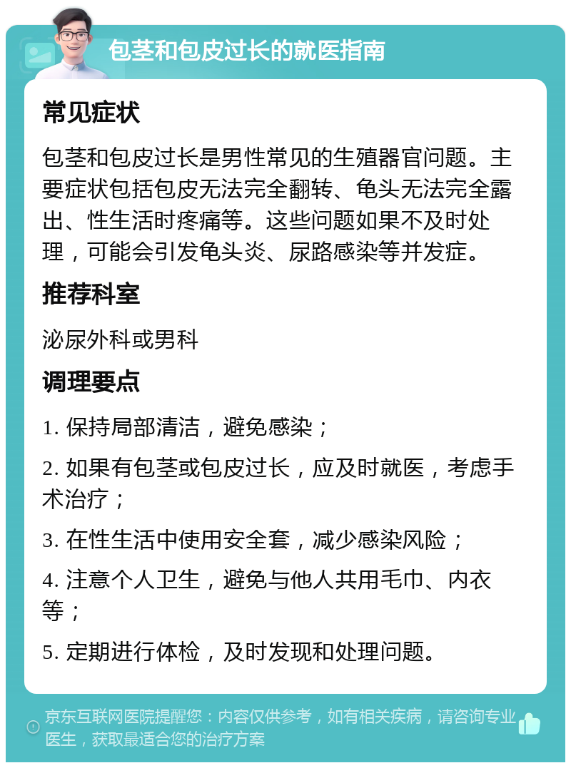 包茎和包皮过长的就医指南 常见症状 包茎和包皮过长是男性常见的生殖器官问题。主要症状包括包皮无法完全翻转、龟头无法完全露出、性生活时疼痛等。这些问题如果不及时处理，可能会引发龟头炎、尿路感染等并发症。 推荐科室 泌尿外科或男科 调理要点 1. 保持局部清洁，避免感染； 2. 如果有包茎或包皮过长，应及时就医，考虑手术治疗； 3. 在性生活中使用安全套，减少感染风险； 4. 注意个人卫生，避免与他人共用毛巾、内衣等； 5. 定期进行体检，及时发现和处理问题。