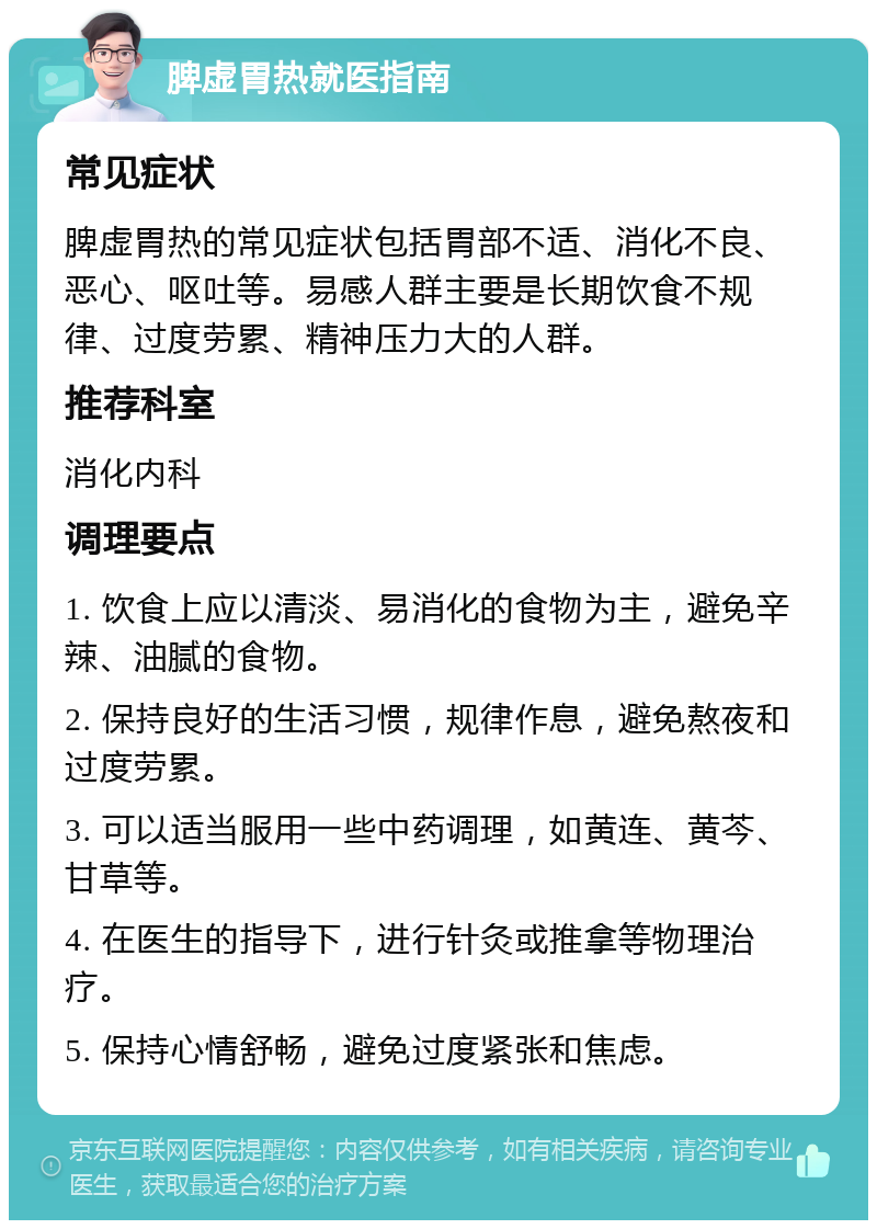 脾虚胃热就医指南 常见症状 脾虚胃热的常见症状包括胃部不适、消化不良、恶心、呕吐等。易感人群主要是长期饮食不规律、过度劳累、精神压力大的人群。 推荐科室 消化内科 调理要点 1. 饮食上应以清淡、易消化的食物为主，避免辛辣、油腻的食物。 2. 保持良好的生活习惯，规律作息，避免熬夜和过度劳累。 3. 可以适当服用一些中药调理，如黄连、黄芩、甘草等。 4. 在医生的指导下，进行针灸或推拿等物理治疗。 5. 保持心情舒畅，避免过度紧张和焦虑。