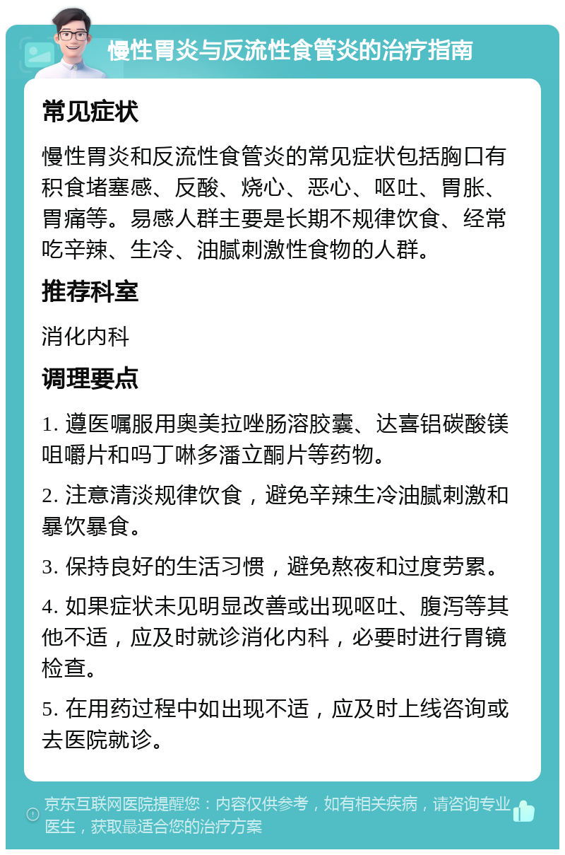 慢性胃炎与反流性食管炎的治疗指南 常见症状 慢性胃炎和反流性食管炎的常见症状包括胸口有积食堵塞感、反酸、烧心、恶心、呕吐、胃胀、胃痛等。易感人群主要是长期不规律饮食、经常吃辛辣、生冷、油腻刺激性食物的人群。 推荐科室 消化内科 调理要点 1. 遵医嘱服用奥美拉唑肠溶胶囊、达喜铝碳酸镁咀嚼片和吗丁啉多潘立酮片等药物。 2. 注意清淡规律饮食，避免辛辣生冷油腻刺激和暴饮暴食。 3. 保持良好的生活习惯，避免熬夜和过度劳累。 4. 如果症状未见明显改善或出现呕吐、腹泻等其他不适，应及时就诊消化内科，必要时进行胃镜检查。 5. 在用药过程中如出现不适，应及时上线咨询或去医院就诊。